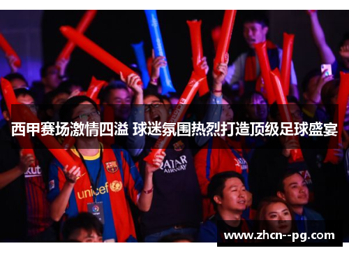 西甲赛场激情四溢 球迷氛围热烈打造顶级足球盛宴 西甲赛场激情四溢 球迷氛围热烈打造顶级足球盛宴