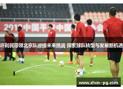 许利民带领北京队迎接未来挑战 探索球队转型与发展新机遇 许利民带领北京队迎接未来挑战 探索球队转型与发展新机遇