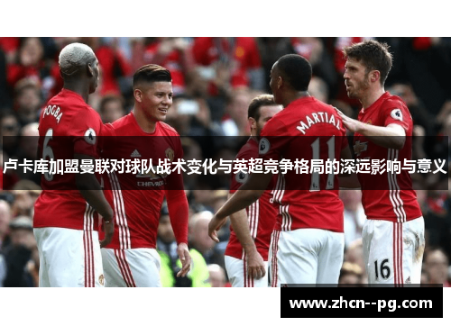 卢卡库加盟曼联对球队战术变化与英超竞争格局的深远影响与意义 卢卡库加盟曼联对球队战术变化与英超竞争格局的深远影响与意义