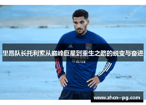 里昂队长托利索从巅峰巨星到重生之路的蜕变与奋进 里昂队长托利索从巅峰巨星到重生之路的蜕变与奋进