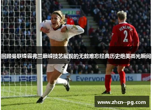 回顾曼联锋霸弗兰巅峰技艺展现的无数难忘经典历史绝美高光瞬间 回顾曼联锋霸弗兰巅峰技艺展现的无数难忘经典历史绝美高光瞬间