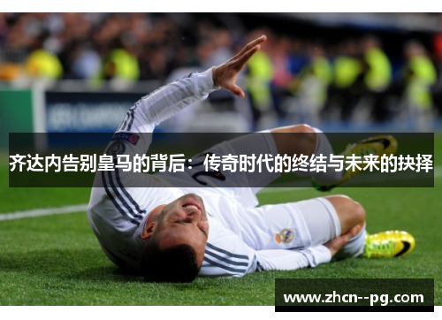 齐达内告别皇马的背后：传奇时代的终结与未来的抉择