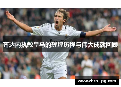 齐达内执教皇马的辉煌历程与伟大成就回顾