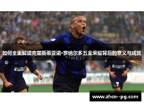 如何全面解读克里斯蒂亚诺·罗纳尔多五金荣耀背后的意义与成就