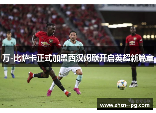 万-比萨卡正式加盟西汉姆联开启英超新篇章