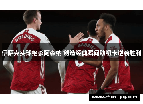 伊萨克头球绝杀阿森纳 创造经典瞬间助纽卡逆袭胜利 伊萨克头球绝杀阿森纳 创造经典瞬间助纽卡逆袭胜利