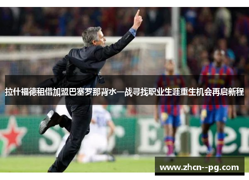 拉什福德租借加盟巴塞罗那背水一战寻找职业生涯重生机会再启新程