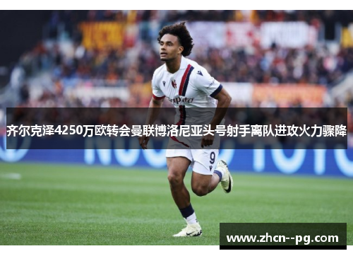 齐尔克泽4250万欧转会曼联博洛尼亚头号射手离队进攻火力骤降 齐尔克泽4250万欧转会曼联博洛尼亚头号射手离队进攻火力骤降