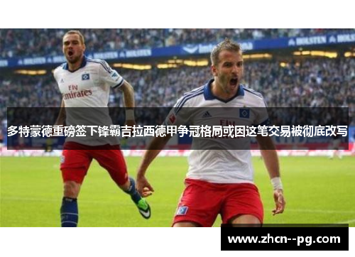 多特蒙德重磅签下锋霸吉拉西德甲争冠格局或因这笔交易被彻底改写