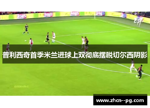 普利西奇首季米兰进球上双彻底摆脱切尔西阴影